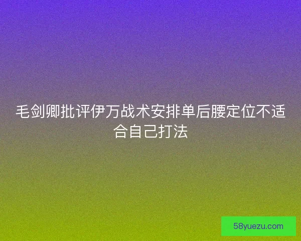 毛剑卿批评伊万战术安排单后腰定位不适合自己打法