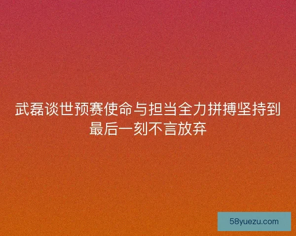 武磊谈世预赛使命与担当全力拼搏坚持到最后一刻不言放弃