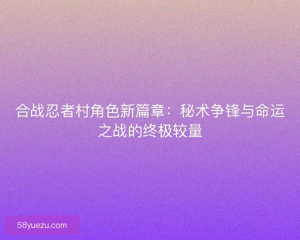合战忍者村角色新篇章：秘术争锋与命运之战的终极较量