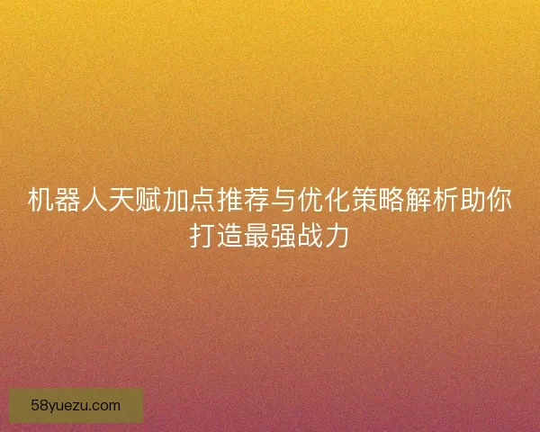 机器人天赋加点推荐与优化策略解析助你打造最强战力