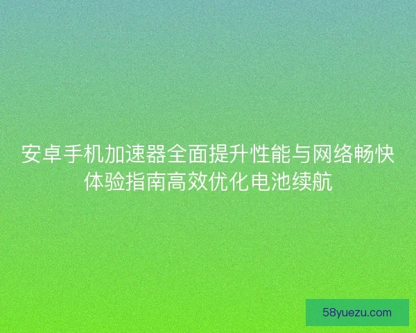 安卓手机加速器全面提升性能与网络畅快体验指南高效优化电池续航
