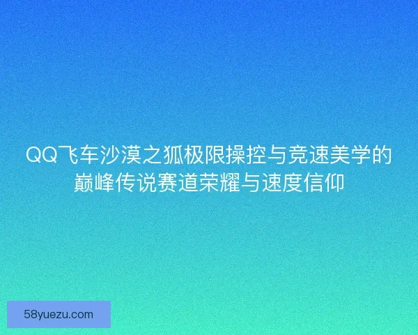 QQ飞车沙漠之狐极限操控与竞速美学的巅峰传说赛道荣耀与速度信仰