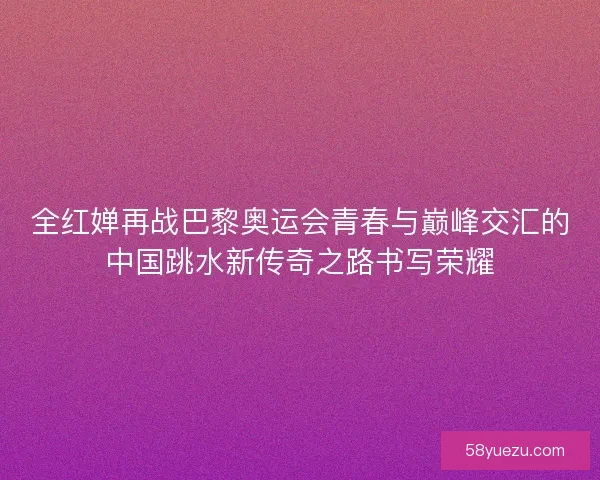 全红婵再战巴黎奥运会青春与巅峰交汇的中国跳水新传奇之路书写荣耀