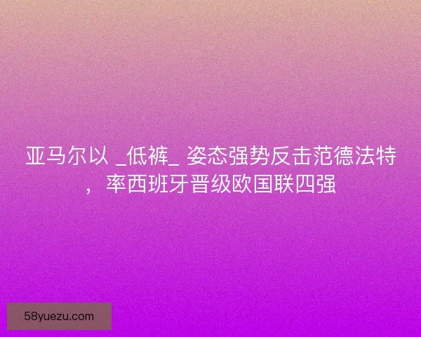 亚马尔以 _低裤_ 姿态强势反击范德法特，率西班牙晋级欧国联四强