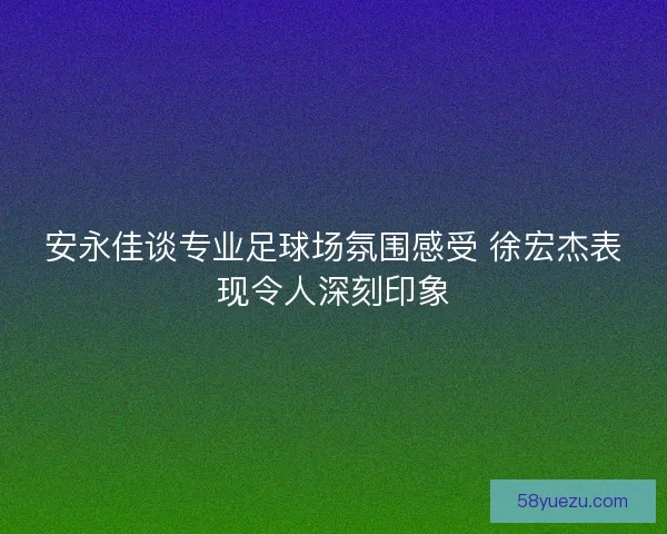 安永佳谈专业足球场氛围感受 徐宏杰表现令人深刻印象