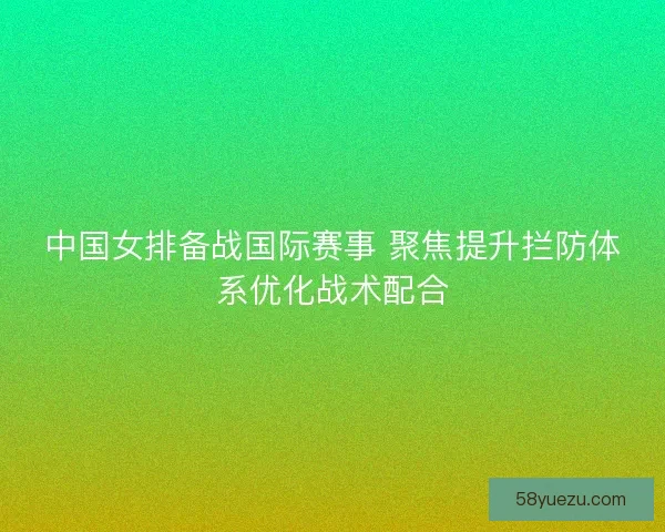 中国女排备战国际赛事 聚焦提升拦防体系优化战术配合