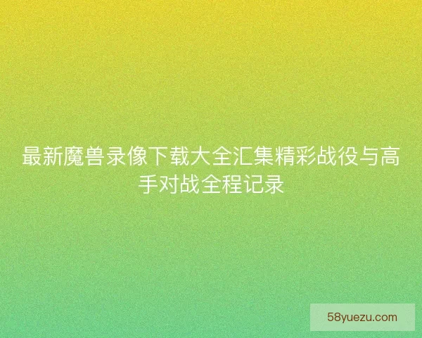 最新魔兽录像下载大全汇集精彩战役与高手对战全程记录