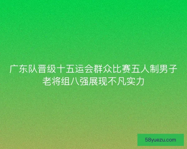 广东队晋级十五运会群众比赛五人制男子老将组八强展现不凡实力