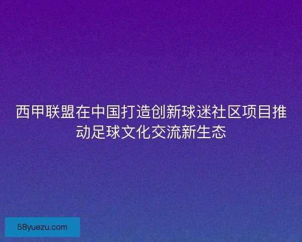 西甲联盟在中国打造创新球迷社区项目推动足球文化交流新生态
