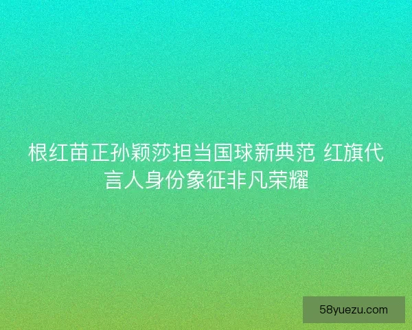 根红苗正孙颖莎担当国球新典范 红旗代言人身份象征非凡荣耀