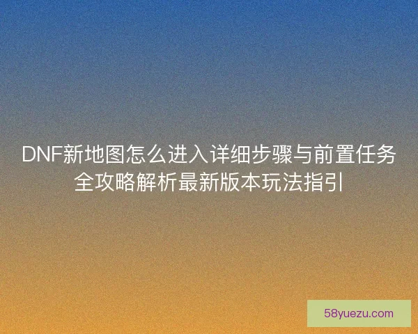 DNF新地图怎么进入详细步骤与前置任务全攻略解析最新版本玩法指引