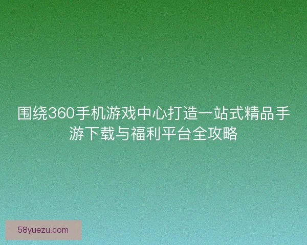 围绕360手机游戏中心打造一站式精品手游下载与福利平台全攻略