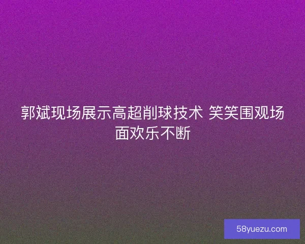 郭斌现场展示高超削球技术 笑笑围观场面欢乐不断