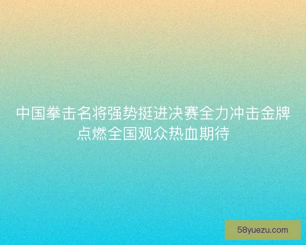 中国拳击名将强势挺进决赛全力冲击金牌点燃全国观众热血期待