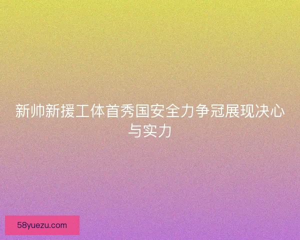 新帅新援工体首秀国安全力争冠展现决心与实力
