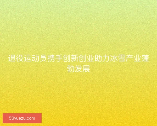 退役运动员携手创新创业助力冰雪产业蓬勃发展