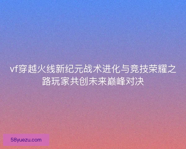vf穿越火线新纪元战术进化与竞技荣耀之路玩家共创未来巅峰对决