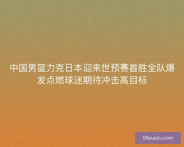 中国男篮力克日本迎来世预赛首胜全队爆发点燃球迷期待冲击高目标