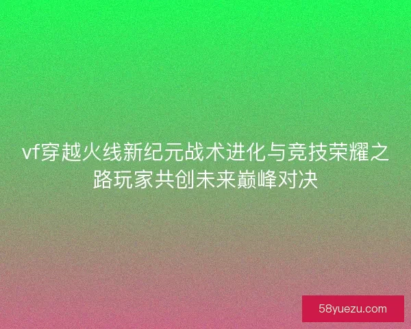 vf穿越火线新纪元战术进化与竞技荣耀之路玩家共创未来巅峰对决