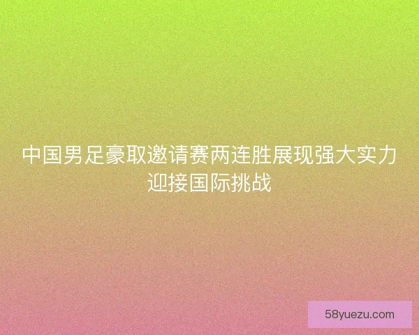 中国男足豪取邀请赛两连胜展现强大实力迎接国际挑战