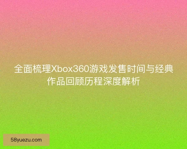 全面梳理Xbox360游戏发售时间与经典作品回顾历程深度解析