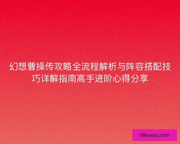幻想曹操传攻略全流程解析与阵容搭配技巧详解指南高手进阶心得分享