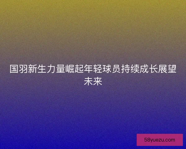 国羽新生力量崛起年轻球员持续成长展望未来