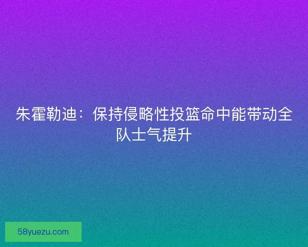 朱霍勒迪：保持侵略性投篮命中能带动全队士气提升