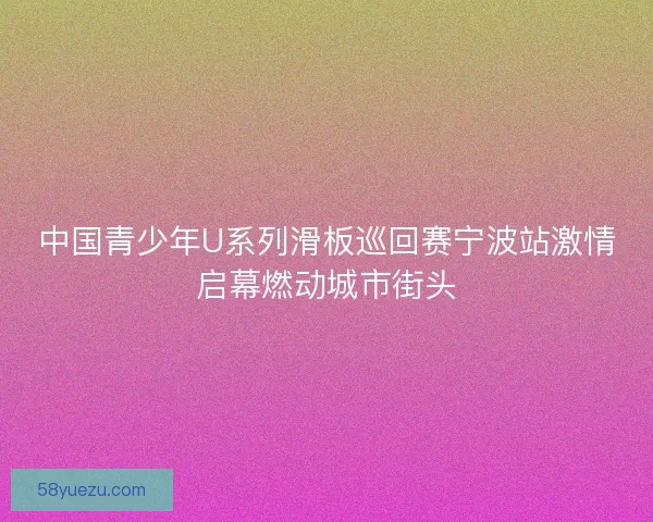 中国青少年U系列滑板巡回赛宁波站激情启幕燃动城市街头