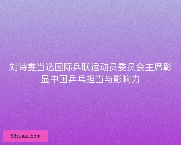 刘诗雯当选国际乒联运动员委员会主席彰显中国乒乓担当与影响力