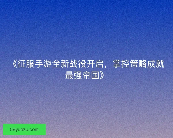 《征服手游全新战役开启，掌控策略成就最强帝国》