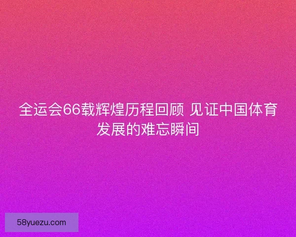全运会66载辉煌历程回顾 见证中国体育发展的难忘瞬间