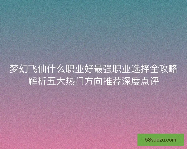 梦幻飞仙什么职业好最强职业选择全攻略解析五大热门方向推荐深度点评